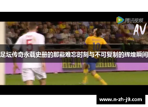 足坛传奇永载史册的那些难忘时刻与不可复制的辉煌瞬间