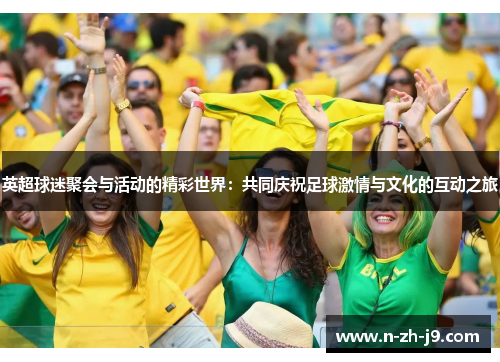 英超球迷聚会与活动的精彩世界:共同庆祝足球激情与文化的互动之旅 英超球迷聚会与活动的精彩世界:共同庆祝足球激情与文化的互动之旅