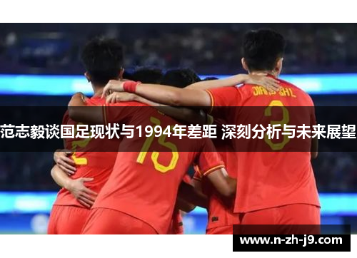 范志毅谈国足现状与1994年差距 深刻分析与未来展望 范志毅谈国足现状与1994年差距 深刻分析与未来展望