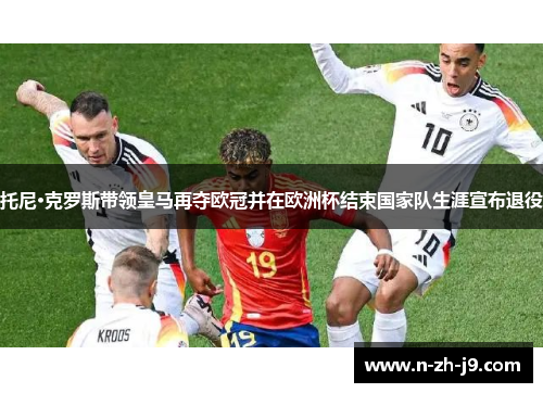 托尼·克罗斯带领皇马再夺欧冠并在欧洲杯结束国家队生涯宣布退役